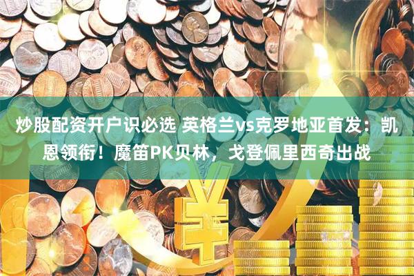 炒股配资开户识必选 英格兰vs克罗地亚首发：凯恩领衔！魔笛PK贝林，戈登佩里西奇出战