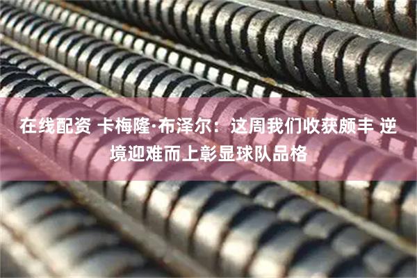 在线配资 卡梅隆·布泽尔：这周我们收获颇丰 逆境迎难而上彰显球队品格