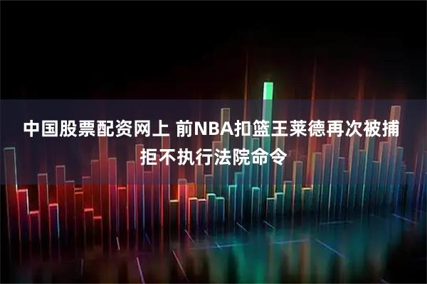 中国股票配资网上 前NBA扣篮王莱德再次被捕 拒不执行法院命令
