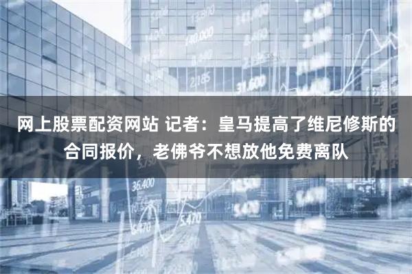 网上股票配资网站 记者：皇马提高了维尼修斯的合同报价，老佛爷不想放他免费离队